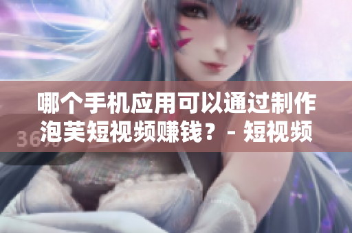 哪个手机应用可以通过制作泡芙短视频赚钱？- 短视频平台推荐