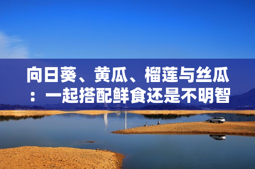 向日葵、黄瓜、榴莲与丝瓜：一起搭配鲜食还是不明智？
