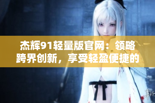 杰辉91轻量版官网：领略跨界创新，享受轻盈便捷的科技体验