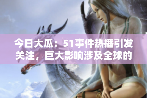 今日大瓜：51事件热播引发关注，巨大影响涉及全球的相关事件详解