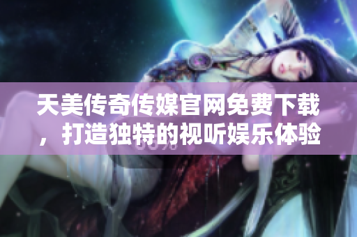 天美传奇传媒官网免费下载，打造独特的视听娱乐体验