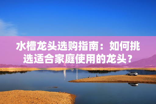 水槽龙头选购指南：如何挑选适合家庭使用的龙头？