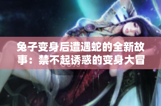 兔子变身后遭遇蛇的全新故事：禁不起诱惑的变身大冒险