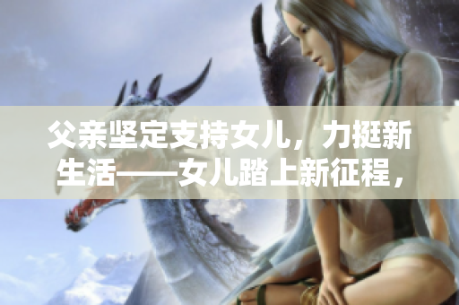 父亲坚定支持女儿，力挺新生活——女儿踏上新征程，父爱如山助力前行