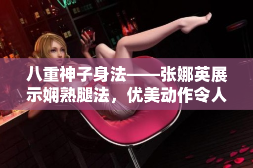 八重神子身法——张娜英展示娴熟腿法，优美动作令人赞叹