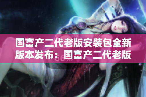 国富产二代老版安装包全新版本发布：国富产二代老版安装包大幅升级，功能更强大