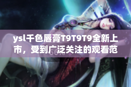 ysl千色唇膏T9T9T9全新上市，受到广泛关注的观看范围!