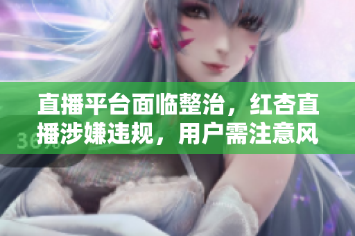 直播平台面临整治，红杏直播涉嫌违规，用户需注意风险