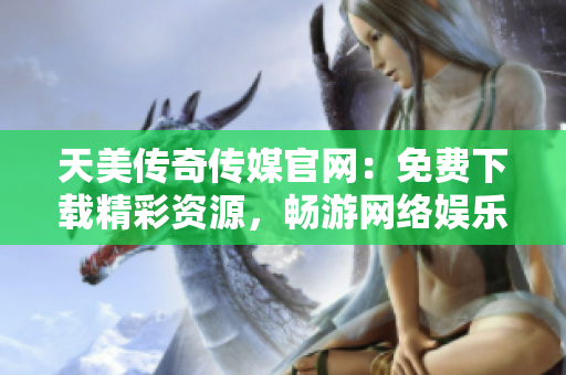 天美传奇传媒官网：免费下载精彩资源，畅游网络娱乐世界