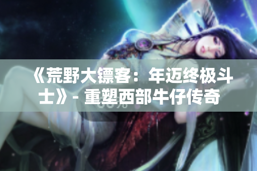 《荒野大镖客：年迈终极斗士》- 重塑西部牛仔传奇
