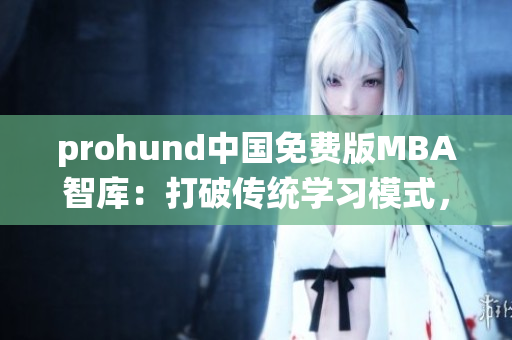 prohund中国免费版MBA智库：打破传统学习模式，助力职场新人迅速提升管理技能