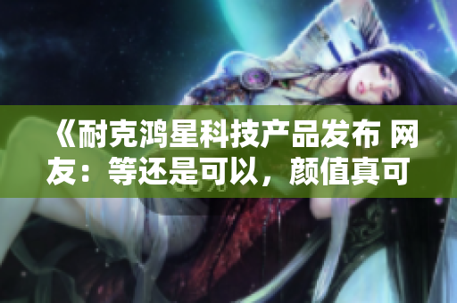 《耐克鸿星科技产品发布 网友：等还是可以，颜值真可以 技术含量特别高》