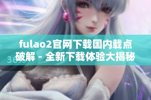 fulao2官网下载国内载点破解 - 全新下载体验大揭秘