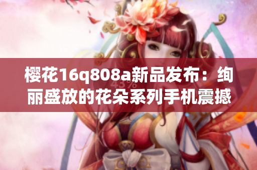 樱花16q808a新品发布：绚丽盛放的花朵系列手机震撼登场
