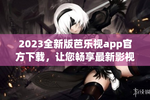 2023全新版芭乐视app官方下载，让您畅享最新影视娱乐资源