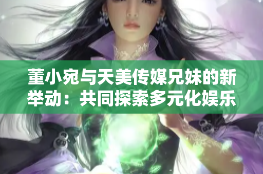 董小宛与天美传媒兄妹的新举动：共同探索多元化娱乐产业