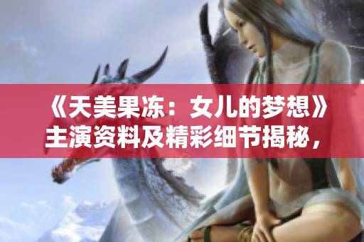 《天美果冻：女儿的梦想》主演资料及精彩细节揭秘，了解女演员的成长历程与未来展望