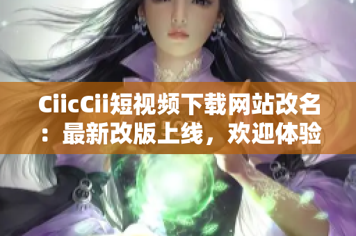 CiicCii短视频下载网站改名：最新改版上线，欢迎体验!