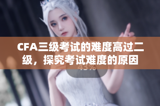 CFA三级考试的难度高过二级，探究考试难度的原因