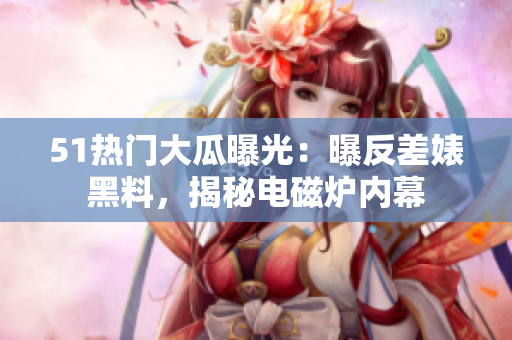 51热门大瓜曝光：曝反差婊黑料，揭秘电磁炉内幕