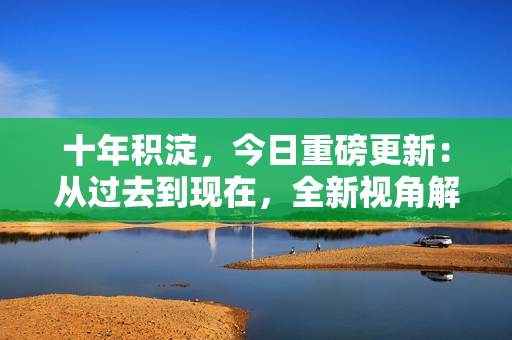 十年积淀，今日重磅更新：从过去到现在，全新视角解读最新内容