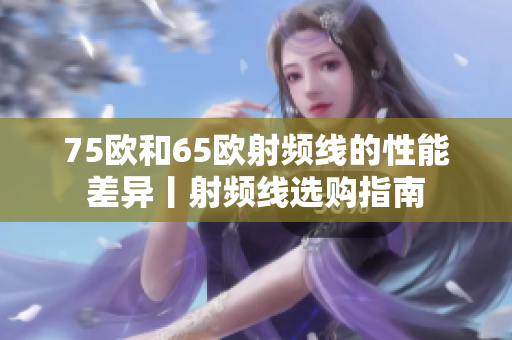 75欧和65欧射频线的性能差异丨射频线选购指南