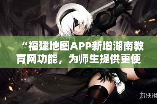 “福建地图APP新增湖南教育网功能，为师生提供更便捷导航服务”