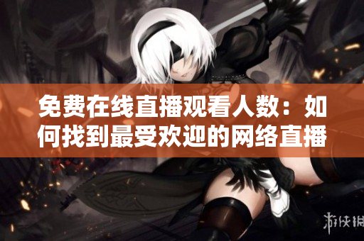 免费在线直播观看人数：如何找到最受欢迎的网络直播平台