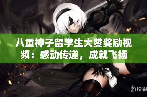 八重神子留学生大赞奖励视频：感动传递，成就飞扬