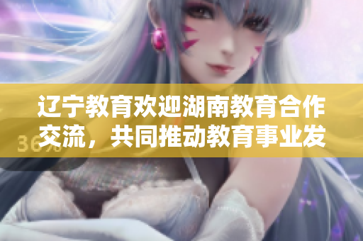 辽宁教育欢迎湖南教育合作交流，共同推动教育事业发展