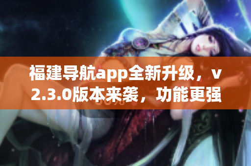 福建导航app全新升级，v2.3.0版本来袭，功能更强大！