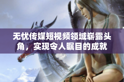 无忧传媒短视频领域崭露头角，实现令人瞩目的成就