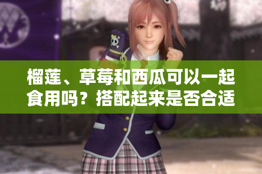 榴莲、草莓和西瓜可以一起食用吗？搭配起来是否合适？