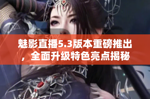 魅影直播5.3版本重磅推出，全面升级特色亮点揭秘