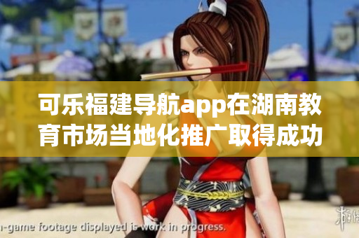 可乐福建导航app在湖南教育市场当地化推广取得成功