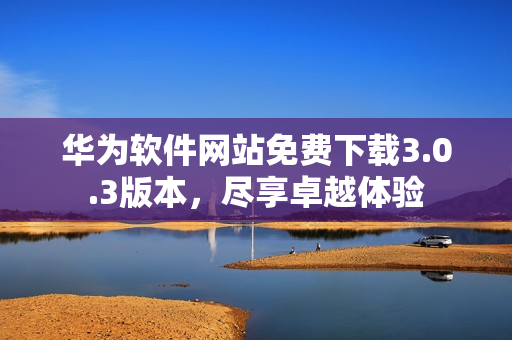 华为软件网站免费下载3.0.3版本，尽享卓越体验