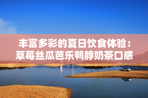 丰富多彩的夏日饮食体验：草莓丝瓜芭乐鸭脖奶茶口感评价