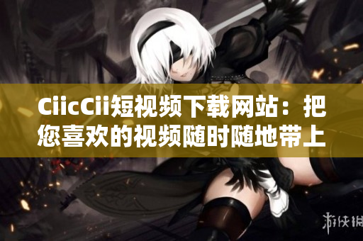 CiicCii短视频下载网站：把您喜欢的视频随时随地带上
