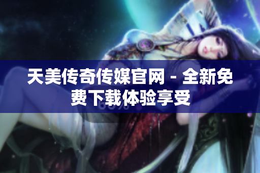 天美传奇传媒官网 - 全新免费下载体验享受