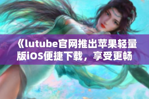 《lutube官网推出苹果轻量版iOS便捷下载，享受更畅快视频体验》