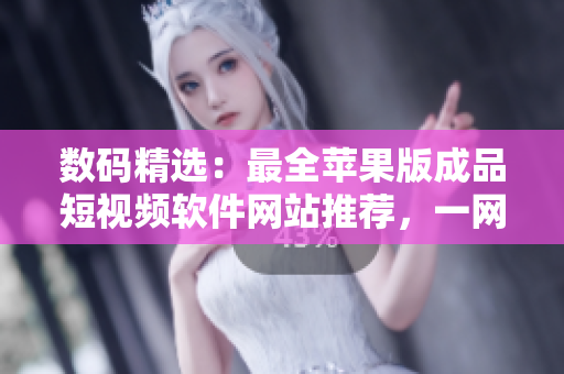 数码精选：最全苹果版成品短视频软件网站推荐，一网打尽！