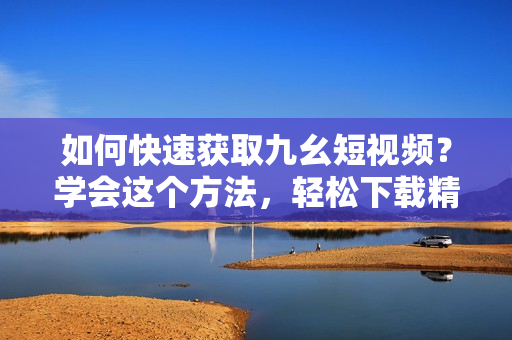 如何快速获取九幺短视频？学会这个方法，轻松下载精彩瞬间