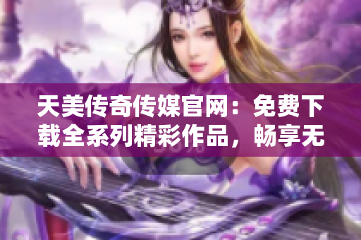 天美传奇传媒官网：免费下载全系列精彩作品，畅享无限游戏乐趣