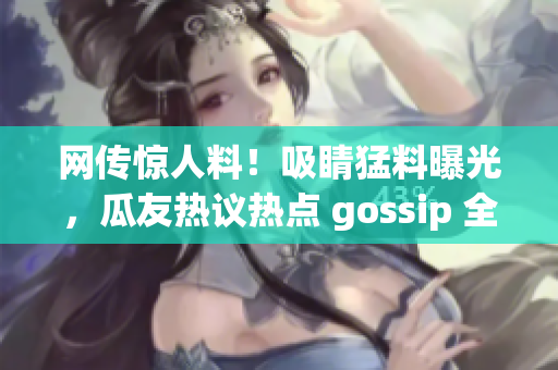 网传惊人料！吸睛猛料曝光，瓜友热议热点 gossip 全解析