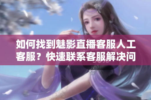 如何找到魅影直播客服人工客服？快速联系客服解决问题