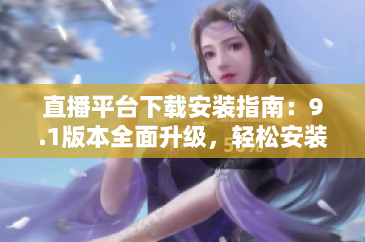 直播平台下载安装指南：9.1版本全面升级，轻松安装畅享精彩直播体验