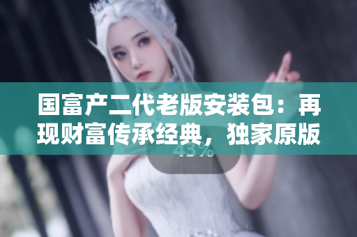 国富产二代老版安装包：再现财富传承经典，独家原版安装包限时重现