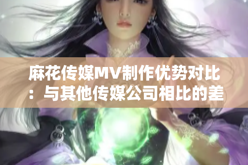 麻花传媒MV制作优势对比：与其他传媒公司相比的差异分析