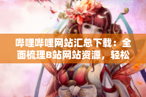 哔哩哔哩网站汇总下载：全面梳理B站网站资源，轻松下载收藏