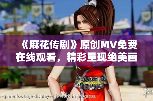 《麻花传剧》原创MV免费在线观看，精彩呈现绝美画面和感人故事